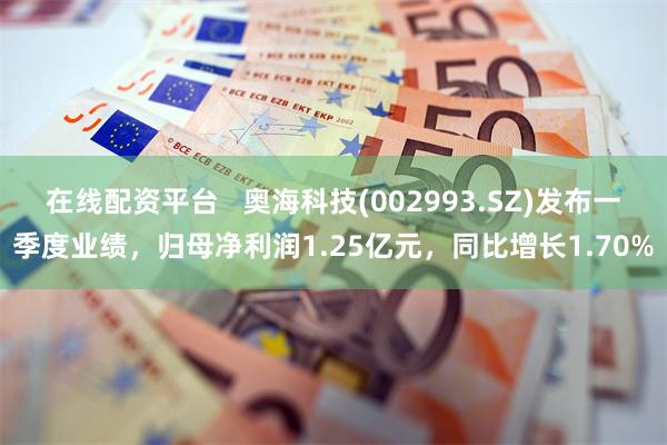 在线配资平台   奥海科技(002993.SZ)发布一季度业绩，归母净利润1.25亿元，同比增长1.70%