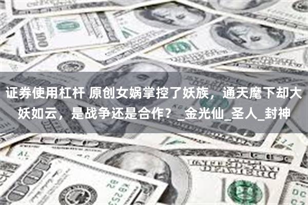 证券使用杠杆 原创女娲掌控了妖族，通天麾下却大妖如云，是战争还是合作？_金光仙_圣人_封神