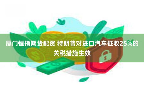 厦门恒指期货配资 特朗普对进口汽车征收25%的关税措施生效