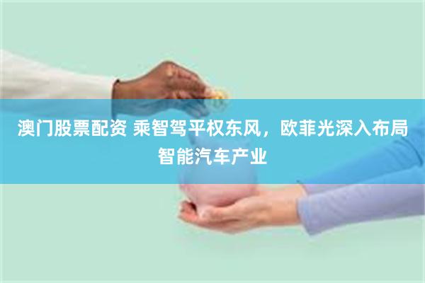 澳门股票配资 乘智驾平权东风，欧菲光深入布局智能汽车产业