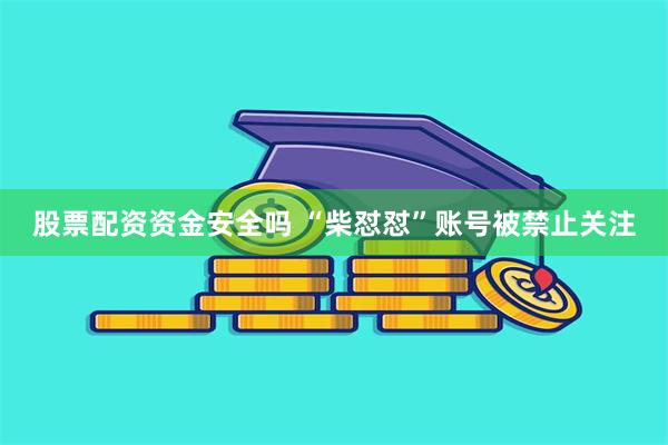 股票配资资金安全吗 “柴怼怼”账号被禁止关注