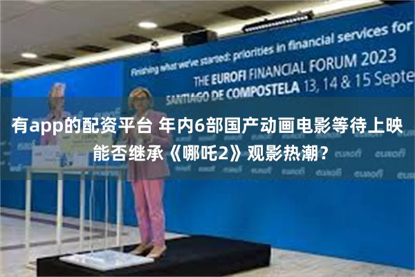 有app的配资平台 年内6部国产动画电影等待上映 能否继承《哪吒2》观影热潮？