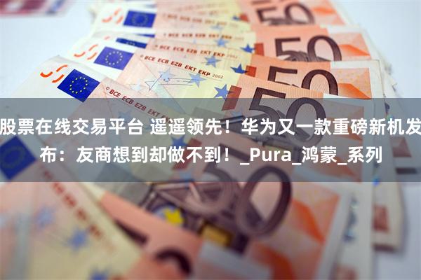股票在线交易平台 遥遥领先！华为又一款重磅新机发布：友商想到却做不到！_Pura_鸿蒙_系列