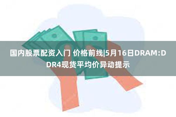 国内股票配资入门 价格前线|5月16日DRAM:DDR4现货平均价异动提示