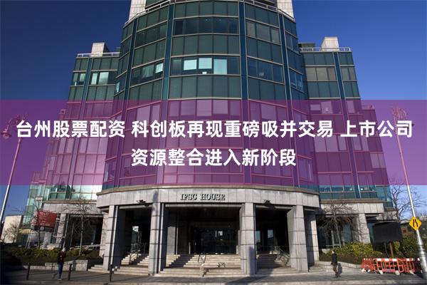 台州股票配资 科创板再现重磅吸并交易 上市公司资源整合进入新阶段