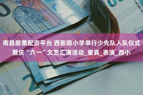 南昌股票配资平台 西影路小学举行少先队入队仪式暨庆“六一”文艺汇演活动_童真_表演_西小