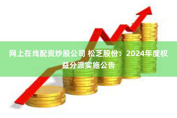 网上在线配资炒股公司 松芝股份：2024年度权益分派实施公告