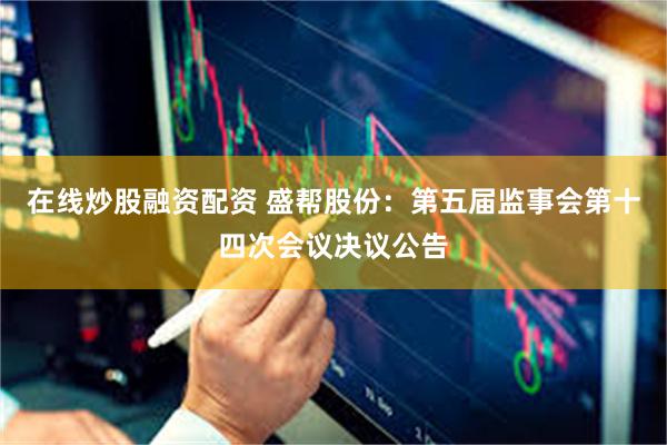 在线炒股融资配资 盛帮股份：第五届监事会第十四次会议决议公告