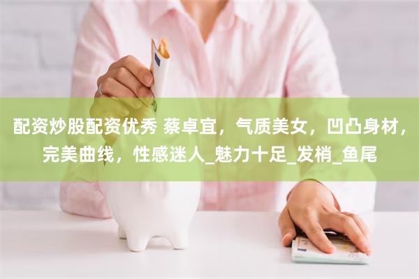 配资炒股配资优秀 蔡卓宜，气质美女，凹凸身材，完美曲线，性感迷人_魅力十足_发梢_鱼尾