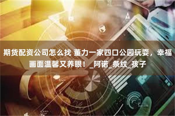期货配资公司怎么找 董力一家四口公园玩耍，幸福画面温馨又养眼！_阿诺_条纹_孩子