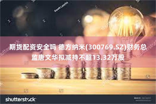 期货配资安全吗 德方纳米(300769.SZ)财务总监唐文华拟减持不超13.32万股