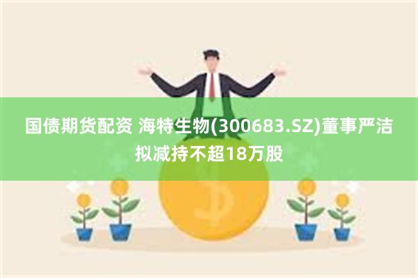 国债期货配资 海特生物(300683.SZ)董事严洁拟减持不超18万股