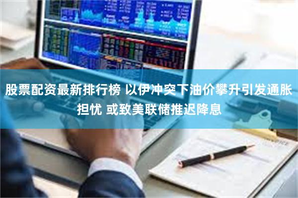 股票配资最新排行榜 以伊冲突下油价攀升引发通胀担忧 或致美联储推迟降息