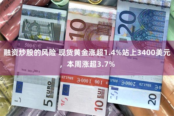 融资炒股的风险 现货黄金涨超1.4%站上3400美元，本周涨超3.7%