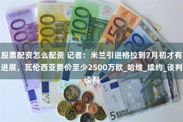 股票配资怎么配资 记者：米兰引进格拉到7月初才有进展，瓦伦西亚要价至少2500万欧_哈维_续约_谈判
