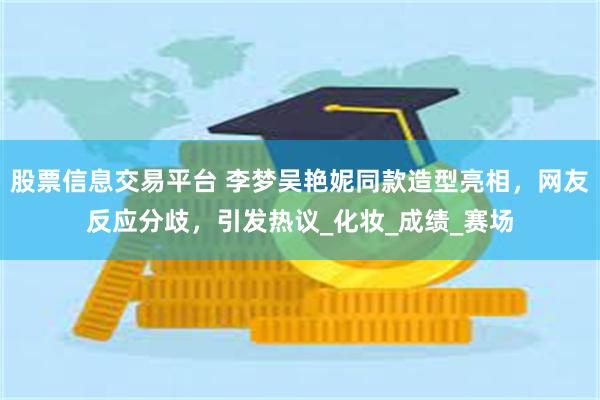 股票信息交易平台 李梦吴艳妮同款造型亮相，网友反应分歧，引发热议_化妆_成绩_赛场