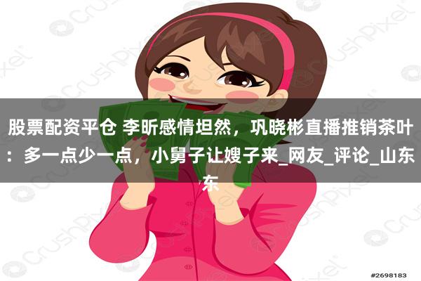 股票配资平仓 李昕感情坦然，巩晓彬直播推销茶叶：多一点少一点，小舅子让嫂子来_网友_评论_山东