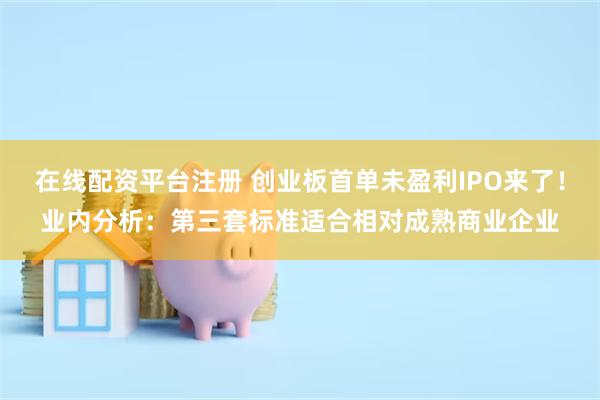 在线配资平台注册 创业板首单未盈利IPO来了！业内分析：第三套标准适合相对成熟商业企业