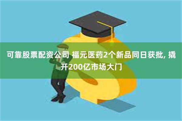 可靠股票配资公司 福元医药2个新品同日获批, 撬开200亿市场大门