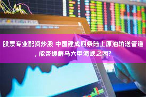 股票专业配资炒股 中国建成四条陆上原油输送管道, 能否缓解马六甲海峡之困?