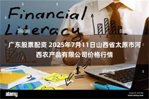 广东股票配资 2025年7月11日山西省太原市河西农产品有限公司价格行情