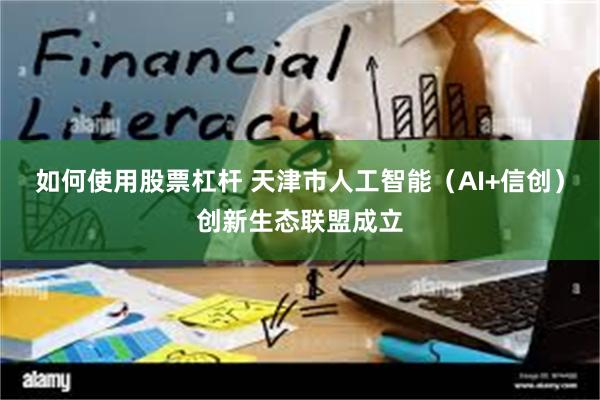 如何使用股票杠杆 天津市人工智能（AI+信创）创新生态联盟成立