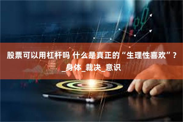 股票可以用杠杆吗 什么是真正的“生理性喜欢”？_身体_裁决_意识