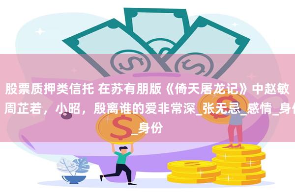 股票质押类信托 在苏有朋版《倚天屠龙记》中赵敏，周芷若，小昭，殷离谁的爱非常深_张无忌_感情_身份