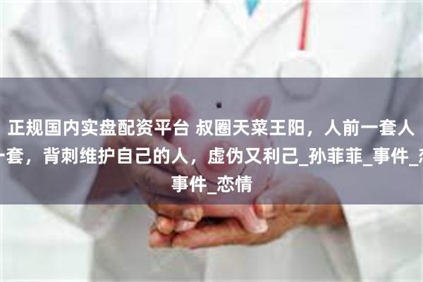 正规国内实盘配资平台 叔圈天菜王阳，人前一套人后一套，背刺维护自己的人，虚伪又利己_孙菲菲_事件_恋情