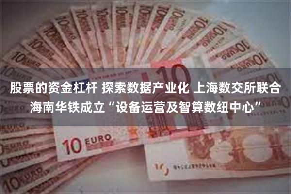 股票的资金杠杆 探索数据产业化 上海数交所联合海南华铁成立“设备运营及智算数纽中心”