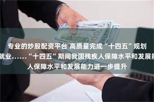 专业的炒股配资平台 高质量完成“十四五”规划|收入、低保、就业……“十四五”期间我国残疾人保障水平和发展能力进一步提升