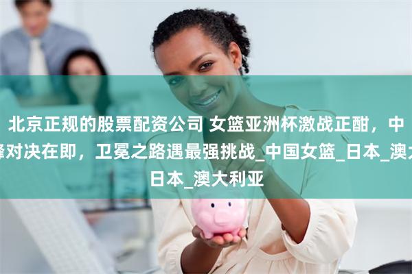 北京正规的股票配资公司 女篮亚洲杯激战正酣，中日巅峰对决在即，卫冕之路遇最强挑战_中国女篮_日本_澳大利亚