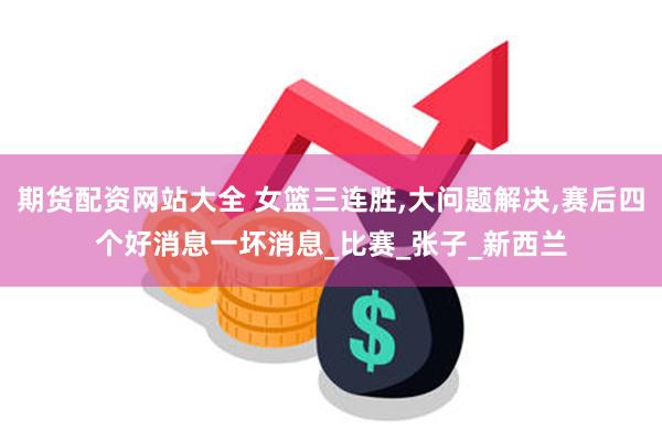 期货配资网站大全 女篮三连胜,大问题解决,赛后四个好消息一坏消息_比赛_张子_新西兰