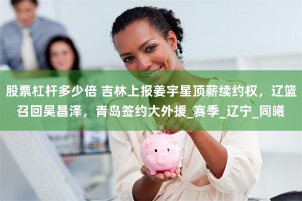 股票杠杆多少倍 吉林上报姜宇星顶薪续约权，辽篮召回吴昌泽，青岛签约大外援_赛季_辽宁_同曦