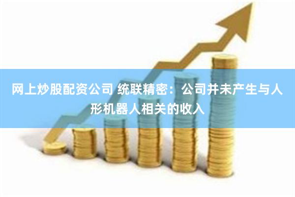 网上炒股配资公司 统联精密：公司并未产生与人形机器人相关的收入