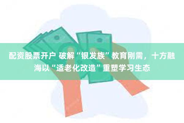 配资股票开户 破解“银发族”教育刚需，十方融海以“适老化改造”重塑学习生态