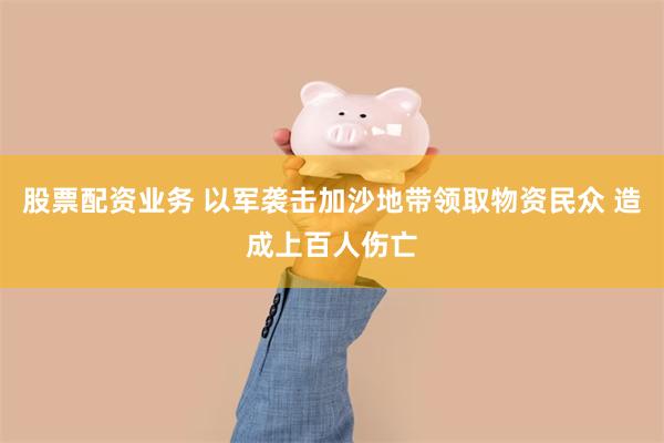 股票配资业务 以军袭击加沙地带领取物资民众 造成上百人伤亡