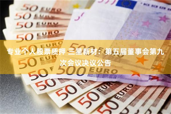 专业个人股票质押 三星新材：第五届董事会第九次会议决议公告