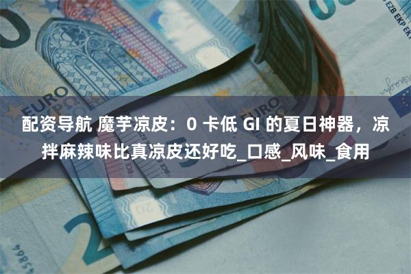 配资导航 魔芋凉皮：0 卡低 GI 的夏日神器，凉拌麻辣味比真凉皮还好吃_口感_风味_食用