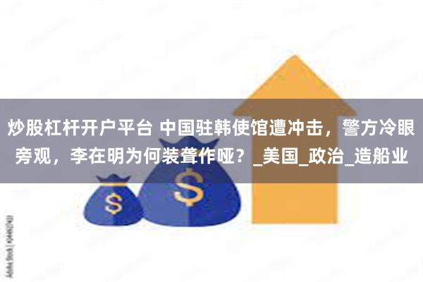 炒股杠杆开户平台 中国驻韩使馆遭冲击，警方冷眼旁观，李在明为何装聋作哑？_美国_政治_造船业