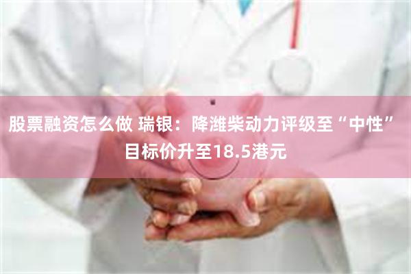 股票融资怎么做 瑞银：降潍柴动力评级至“中性” 目标价升至18.5港元