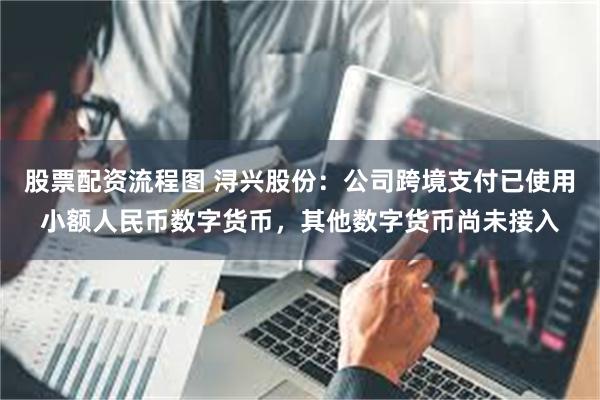 股票配资流程图 浔兴股份：公司跨境支付已使用小额人民币数字货币，其他数字货币尚未接入