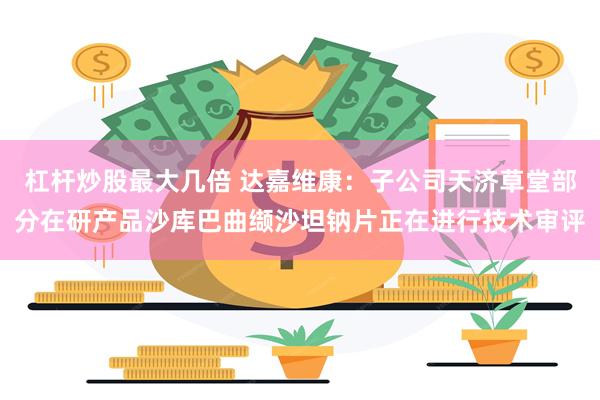 杠杆炒股最大几倍 达嘉维康：子公司天济草堂部分在研产品沙库巴曲缬沙坦钠片正在进行技术审评