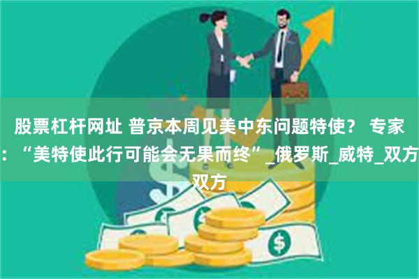 股票杠杆网址 普京本周见美中东问题特使？ 专家：“美特使此行可能会无果而终”_俄罗斯_威特_双方