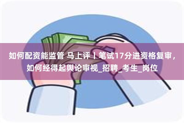 如何配资能监管 马上评丨笔试17分进资格复审，如何经得起舆论审视_招聘_考生_岗位