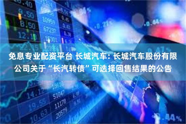 免息专业配资平台 长城汽车: 长城汽车股份有限公司关于“长汽转债”可选择回售结果的公告