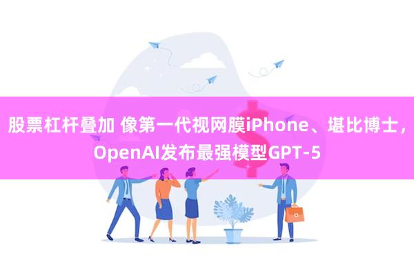 股票杠杆叠加 像第一代视网膜iPhone、堪比博士，OpenAI发布最强模型GPT-5