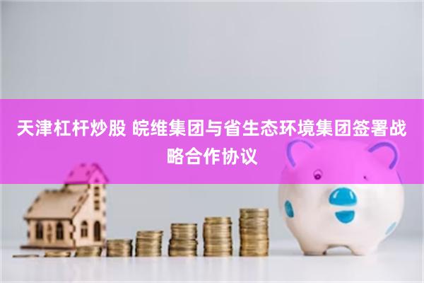 天津杠杆炒股 皖维集团与省生态环境集团签署战略合作协议