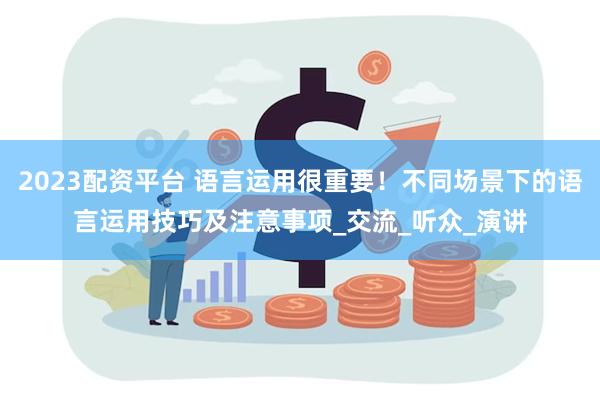 2023配资平台 语言运用很重要！不同场景下的语言运用技巧及注意事项_交流_听众_演讲