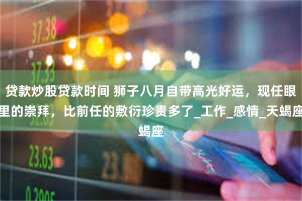 贷款炒股贷款时间 狮子八月自带高光好运，现任眼里的崇拜，比前任的敷衍珍贵多了_工作_感情_天蝎座